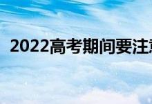 2022高考期間要注意哪些事（要注意什么）