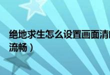 絕地求生怎么設(shè)置畫面清晰（絕地求生怎么設(shè)置畫面清晰又流暢）