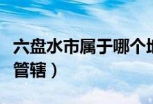 六盤水市屬于哪個(gè)地區(qū)（六盤水市屬于哪個(gè)縣管轄）