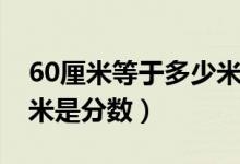 60厘米等于多少米怎么算（60厘米等于多少米是分數(shù)）