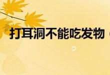 打耳洞不能吃發(fā)物（打耳洞不能吃的食物）