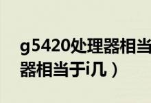 g5420處理器相當(dāng)于什么水平（g5420處理器相當(dāng)于i幾）