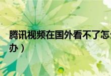 騰訊視頻在國外看不了怎么辦（騰訊視頻在國外看不了怎么辦）