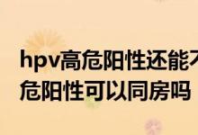 hpv高危陽性還能不能同房（宮頸hpv病毒高危陽性可以同房嗎）