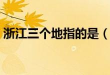 浙江三個(gè)地指的是（浙江省三個(gè)地是指什么）