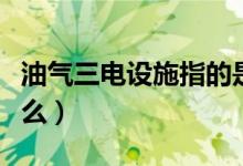 油氣三電設(shè)施指的是什么（三電設(shè)施指的是什么）