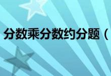 分?jǐn)?shù)乘分?jǐn)?shù)約分題（分?jǐn)?shù)乘分?jǐn)?shù)約分怎么約）