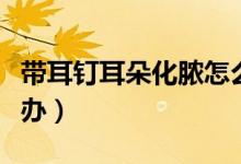 帶耳釘耳朵化膿怎么辦（帶耳釘耳朵化膿怎么辦）