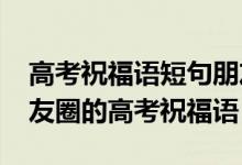 高考祝福語短句朋友圈（2022適合發(fā)微信朋友圈的高考祝福語）