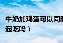 牛奶加雞蛋可以同時(shí)吃嗎（雞蛋和牛奶可以一起吃嗎）