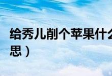 給秀兒削個(gè)蘋果什么梗（給秀兒削個(gè)蘋果的意思）