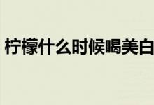 檸檬什么時候喝美白（檸檬什么時候吃美白）