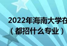 2022年海南大學在廣東招生計劃及招生人數(shù)（都招什么專業(yè)）