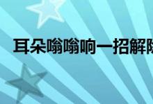 耳朵嗡嗡響一招解除（耳朵嗡嗡響怎么治）