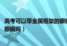 高考可以帶金屬框架的眼鏡嗎（2022江蘇高考可以戴金屬框眼鏡嗎）
