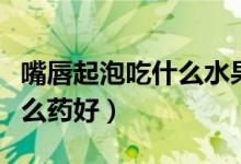 嘴唇起泡吃什么水果敗火最快（嘴唇起泡吃什么藥好）
