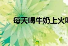 每天喝牛奶上火嗎（每天喝牛奶好嗎）