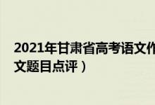 2021年甘肅省高考語文作文題目（2022年甘肅高考語文作文題目點(diǎn)評）