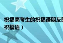 祝福高考生的祝福語(yǔ)朋友圈（2022高考適合發(fā)朋友圈的暖心祝福語(yǔ)）