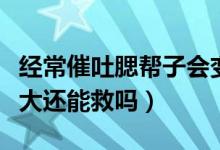 經(jīng)常催吐腮幫子會變大嗎（催吐導(dǎo)致腮幫子變大還能救嗎）