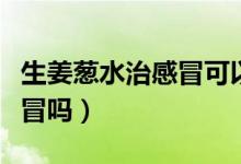 生姜蔥水治感冒可以放冰糖嗎（生姜蔥水治感冒嗎）