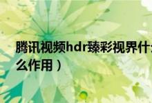 騰訊視頻hdr臻彩視界什么作用（騰訊視頻hdr臻彩視界什么作用）