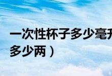 一次性杯子多少毫升能裝多少酒（一次性杯子多少兩）