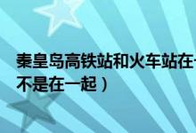 秦皇島高鐵站和火車站在一起嗎（秦皇島高鐵站和火車站是不是在一起）