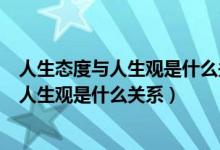 人生態(tài)度與人生觀是什么關(guān)系如何端正人生太（人生態(tài)度與人生觀是什么關(guān)系）