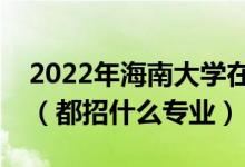 2022年海南大學(xué)在安徽招生計(jì)劃及招生人數(shù)（都招什么專業(yè)）