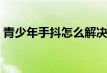 青少年手抖怎么解決（青少年手抖怎么回事）