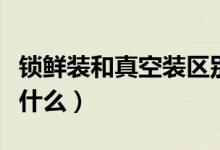 鎖鮮裝和真空裝區(qū)別（鎖鮮裝和真空裝區(qū)別是什么）