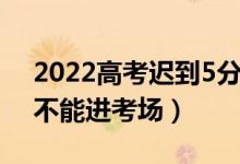 2022高考遲到5分鐘能進(jìn)去嗎（開考后多久不能進(jìn)考場）