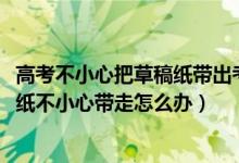 高考不小心把草稿紙帶出考場(chǎng)怎么辦（2022高考考場(chǎng)的草稿紙不小心帶走怎么辦）