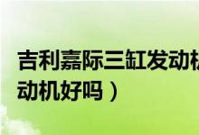 吉利嘉際三缸發(fā)動(dòng)機(jī)怎么樣（吉利嘉際三缸發(fā)動(dòng)機(jī)好嗎）