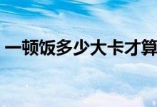 一頓飯多少大卡才算減脂（一頓飯多少大卡）