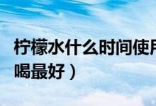 檸檬水什么時間使用效果好（檸檬水什么時間喝最好）