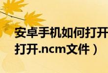 安卓手機如何打開ncm文件（安卓手機如何打開.ncm文件）