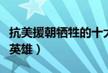 抗美援朝犧牲的十大英雄（有哪些著名的人民英雄）