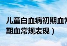 兒童白血病初期血常規(guī)正常嗎（兒童白血病初期血常規(guī)表現(xiàn)）