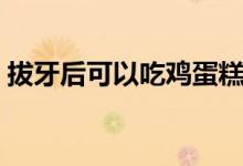 拔牙后可以吃雞蛋糕（拔牙后可以吃雞蛋嗎）