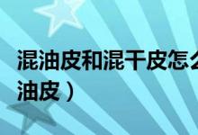 混油皮和混干皮怎么區(qū)分（怎么區(qū)分混干皮混油皮）