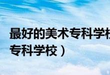 最好的美術(shù)?？茖W(xué)校（有哪些比較好的藝術(shù)類?？茖W(xué)校）