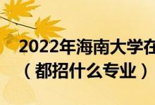 2022年海南大學(xué)在河南招生計(jì)劃及招生人數(shù)（都招什么專(zhuān)業(yè)）