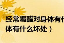 經(jīng)常喝醋對(duì)身體有什么危害嗎（經(jīng)常喝醋對(duì)身體有什么壞處）