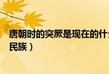 唐朝時的突厥是現(xiàn)在的什么地方（唐朝的突厥是現(xiàn)在的什么民族）