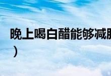 晚上喝白醋能夠減肥嗎（晚上喝白醋能減肥嗎）