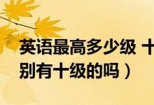 英語(yǔ)最高多少級(jí) 十二級(jí)是什么級(jí)別（英語(yǔ)級(jí)別有十級(jí)的嗎）