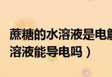 蔗糖的水溶液是電解質(zhì)嗎（水是電解質(zhì)嗎蔗糖溶液能導(dǎo)電嗎）