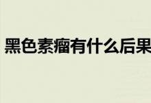 黑色素瘤有什么后果（黑色素瘤有什么癥狀）